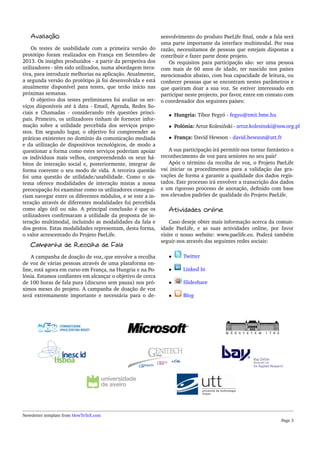 Avaliação
Os testes de usabilidade com a primeira versão do
protótipo foram realizados em França em Setembro de
2013. Os insights produzidos - a partir da perspetiva dos
utilizadores - têm sido utilizados, numa abordagem itera-
tiva, para introduzir melhorias na aplicação. Atualmente,
a segunda versão do protótipo já foi desenvolvida e está
atualmente disponível para testes, que terão início nas
próximas semanas.
O objetivo dos testes preliminares foi avaliar os ser-
viços disponíveis até à data - Email, Agenda, Redes So-
ciais e Chamadas - considerando três questões princi-
pais. Primeiro, os utilizadores tinham de fornecer infor-
mação sobre a utilidade percebida dos serviços propo-
stos. Em segundo lugar, o objetivo foi compreender as
práticas existentes no domínio da comunicação mediada
e da utilização de dispositivos tecnológicos, de modo a
questionar a forma como estes serviços poderiam apoiar
os indivíduos mais velhos, compreendendo os seus há-
bitos de interação social e, posteriormente, integrar de
forma coerente o seu modo de vida. A terceira questão
foi uma questão de utilidade/usabilidade. Como o sis-
tema oferece modalidades de interação mistas a nossa
preocupação foi examinar como os utilizadores consegui-
riam navegar entre os diferentes módulos, e se este a in-
teração através de diferentes modalidades foi percebida
como algo útil ou não. A principal conclusão é que os
utilizadores conﬁrmaram a utilidade da proposta de in-
teração multimodal, incluindo as modalidades da fala e
dos gestos. Estas modalidades representam, desta forma,
o valor acrescentado do Projeto PaeLife.
Campanha de Recolha de Fala
A campanha de doação de voz, que envolve a recolha
de voz de várias pessoas através de uma plataforma on-
line, está agora em curso em França, na Hungria e na Po-
lónia. Estamos conﬁantes em alcançar o objetivo de cerca
de 100 horas de fala pura (discurso sem pausa) nos pró-
ximos meses do projeto. A campanha de doação de voz
será extremamente importante e necessária para o de-
senvolvimento do produto PaeLife ﬁnal, onde a fala será
uma parte importante da interface multimodal. Por essa
razão, necessitamos de pessoas que estejam dispostas a
contribuir e fazer parte deste projeto.
Os requisitos para participação são: ser uma pessoa
com mais de 60 anos de idade, ter nascido nos países
mencionados abaixo, com boa capacidade de leitura, ou
conhecer pessoas que se encontram nestes parâmetros e
que queiram doar a sua voz. Se estiver interessado em
participar neste projecto, por favor, entre em contato com
o coordenador dos seguintes países:
• Hungria: Tibor Fegyó - fegyo@tmit.bme.hu
• Polónia: Artur Kolesi´nski - artur.kolesinski@ssw.org.pl
• França: David Hewson - david.hewson@utt.fr
A sua participação irá permitir-nos tornar fantástico o
reconhecimento de voz para seniores no seu país!
Após o término da recolha de voz, o Projeto PaeLife
vai iniciar os procedimentos para a validação das gra-
vações de forma a garantir a qualidade dos dados regis-
tados. Este processo irá envolver a transcrição dos dados
e um rigoroso processo de anotação, deﬁnido com base
nos elevados padrões de qualidade do Projeto PaeLife.
Atividades online
Caso deseje obter mais informação acerca da comun-
idade PaeLife, e as suas actividades online, por favor
visite o nosso website: www.paelife.eu. Poderá também
seguir-nos através das seguintes redes sociais:
• Twitter
• Linked In
• Slideshare
• Blog
Newsletter template from HowToTeX.com
Page 3
 