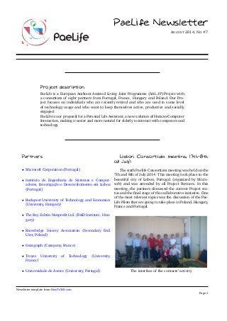 PaeLife Newsletter 
AUGUST 2014, NO #7 
Project description 
PaeLife is a European Ambient Assisted Living Joint Programme (AAL JP) Project with 
a consortium of eight partners from Portugal, France, Hungary and Poland. Our Pro-ject 
focuses on individuals who are recently retired and who are used to some level 
of technology usage and who want to keep themselves active, productive and socially 
engaged. 
PaeLife is our proposal for a Personal Life Assistant, a new solution of Human-Computer 
Interaction, making it easier and more natural for elderly to interact with computers and 
technology. 
Partners 
 Microsoft Corporation (Portugal) 
 Instituto de Engenharia de Sistemas e Comput-adores, 
Investigação e Desenvolvimento em Lisboa 
(Portugal) 
 Budapest University of Technology and Economics 
(University, Hungary) 
 The Bay Zoltán Nonprofit Ltd. (RD Institute, Hun-gary) 
 Knowledge Society Association (Secondary End 
User, Poland) 
 Genigraph (Company, France) 
 Troyes University of Technology (University, 
France) 
 Universidade de Aveiro (University, Portugal) 
Lisbon Consortium meeting (7th­8th 
of July) 
The sixth Paelife Consortium meeting was held on the 
7th and 8th of July 2014. This meeting took place in the 
beautiful city of Lisbon, Portugal (organized by Micro-soft) 
and was attended by all Project Partners. In this 
meeting, the partners discussed the current Project sta-tus 
and the final stage of this collaborative initiative. One 
of the most relevant topics was the discussion of the Pae- 
Life Pilots that are going to take place in Poland, Hungary, 
France and Portugal. 
The interface of the contacts’ activity 
Newsletter template from HowToTeX.com 
Page 1 
 