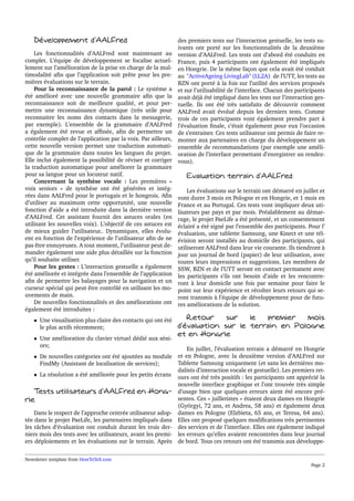 Développement d’AALFred 
Les fonctionnalités d’AALFred sont maintenant au 
complet. L’équipe de développement se focalise actuel-lement 
sur l’amélioration de la prise en charge de la mul-timodalité 
afin que l’application soit prête pour les pre-mières 
évaluations sur le terrain. 
Pour la reconnaissance de la parol : Le système a 
été amélioré avec une nouvelle grammaire afin que la 
reconnaissance soit de meilleure qualité, et pour per-mettre 
une reconnaissance dynamique (très utile pour 
reconnaitre les noms des contacts dans la messagerie, 
par exemple). L’ensemble de la grammaire d’AALFred 
a également été revue et affinée, afin de permettre un 
contrôle complet de l’application par la voix. Par ailleurs, 
cette nouvelle version permet une traduction automati-que 
de la grammaire dans toutes les langues du projet. 
Elle inclut également la possibilité de réviser et corriger 
la traduction automatique pour améliorer la grammaire 
pour sa langue pour un locuteur natif. 
Concernant la synthèse vocale : Les premières « 
voix seniors » de synthèse ont été générées et intég-rées 
dans AALFred pour le portugais et le hongrois. Afin 
d’utiliser au maximum cette opportunité, une nouvelle 
fonction d’aide a été introduite dans la dernière version 
d’AALFred. Cet assistant fournit des astuces orales (en 
utilisant les nouvelles voix). L’objectif de ces astuces est 
de mieux guider l’utilisateur.. Dynamiques, elles évolu-ent 
en fonction de l’expérience de l’utilisateur afin de ne 
pas être ennuyeuses. A tout moment, l’utilisateur peut de-mander 
également une aide plus détaillée sur la fonction 
qu’il souhaite utiliser. 
Pour les gestes : L’interaction gestuelle a également 
été améliorée et intégrée dans l’ensemble de l’application 
afin de permettre les balayages pour la navigation et un 
curseur spécial qui peut être contrôlé en utilisant les mo-uvements 
de main. 
De nouvelles fonctionnalités et des améliorations ont 
également été introduites : 
 Une visualisation plus claire des contacts qui ont été 
le plus actifs récemment; 
 Une amélioration du clavier virtuel dédié aux séni-ors; 
 De nouvelles catégories ont été ajoutées au module 
FindMy (Assistant de localisation de services); 
 La résolution a été améliorée pour les petits écrans 
Tests utilisateurs d’AALFred en Hong­rie 
Dans le respect de l’approche centrée utilisateur adop-tée 
dans le projet PaeLife, les partenaires impliqués dans 
les tâches d’évaluation ont conduit durant les trois der-niers 
mois des tests avec les utilisateurs, avant les premi-ers 
déploiements et les évaluations sur le terrain. Après 
des premiers tests sur l’interaction gestuelle, les tests su-ivants 
ont porté sur les fonctionnalités de la deuxième 
version d’AALFred. Les tests ont d’abord été conduits en 
France, puis 4 participants ont également été impliqués 
en Hongrie. De la même façon que cela avait été conduit 
au ActiveAgeing LivingLab (LL2A) de l’UTT, les tests au 
BZN ont porté à la fois sur l’utilité des services proposés 
et sur l’utilisabilité de l’interface. Chacun des participants 
avait déjà été impliqué dans les tests sur l’interaction ges-tuelle. 
Ils ont été très satisfaits de découvrir comment 
AALFred avait évolué depuis les derniers tests. Comme 
trois de ces participants vont également prendre part à 
l’évaluation finale, c’était également pour eux l’occasion 
de s’entrainer. Ces tests utilisateur ont permis de faire re-monter 
aux partenaires en charge du développement un 
ensemble de recommandations (par exemple une améli-oration 
de l’interface permettant d’enregistrer un rendez-vous). 
Evaluation terrain d’AALFred 
Les évaluations sur le terrain ont démarré en juillet et 
vont durer 3 mois en Pologne et en Hongrie, et 1 mois en 
France et au Portugal. Ces tests vont impliquer deux uti-lisateurs 
par pays et par mois. Préalablement au démar-rage, 
le projet PaeLife a été présenté, et un consentement 
éclairé a été signé par l’ensemble des participants. Pour l’ 
évaluation, une tablette Samsung, une Kinect et une tél-évision 
seront installés au domicile des participants, qui 
utiliseront AALFred dans leur vie courante. Ils tiendront à 
jour un journal de bord (papier) de leur utilisation, avec 
toutes leurs impressions et suggestions. Les membres de 
SSW, BZN et de l’UTT seront en contact permanent avec 
les participants s’ils ont besoin d’aide et les rencontre-ront 
à leur domicile une fois par semaine pour faire le 
point sur leur expérience et récolter leurs retours qui se-ront 
transmis à l’équipe de développement pour de futu-res 
améliorations de la solution. 
Retour sur le premier mois 
d’évaluation sur le terrain en Pologne 
et en Hongrie 
En juillet, l’évaluation terrain a démarré en Hongrie 
et en Pologne, avec la deuxième version d’AALFred sur 
Tablette Samsung uniquement (et sans les dernières mo-dalités 
d’interaction vocale et gestuelle). Les premiers ret-ours 
ont été très positifs : les participants ont apprécié la 
nouvelle interface graphique et l’ont trouvée très simple 
d’usage bien que quelques erreurs aient été encore pré-sentes. 
Ces « juilletistes » étaient deux dames en Hongrie 
(Györgyi, 72 ans, et Andrea, 58 ans) et également deux 
dames en Pologne (Elzbieta, 65 ans, et Teresa, 64 ans). 
Elles ont proposé quelques modifications très pertinentes 
des services et de l’interface. Elles ont également indiqué 
les erreurs qu’elles avaient rencontrées dans leur journal 
de bord. Tous ces retours ont été transmis aux développe- 
Newsletter template from HowToTeX.com 
Page 2 
 