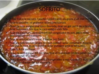 SOFRITO
• Posar l'oli a la cassola / paella / paella amb els grans d'all. Foc mitjà.
• Tirar la costella i el pollastre trossejats i pelats.
• Quan la carn estigui una mica daurada, tirar un got petit de vi blanc.
Anar remenant fins que la carn estigui més feta.
• Tirar els calamars (directament del congelador es pot, però millor
descongelats prèviament).
• Tirar la ceba picada i la sal. Esperar uns 5min.
• Tirar els pebrots trossejats (trossos petits) i anar remenant. Esperar
fins que la carn es posi tendra (anar punxant amb la forquilla).
• Tirar la fulla de llorer.
• Quan la carn estigui del tot feta, tirar el tomàquet (millor pelat i per
descomptat, trossejat).
• Seguidament, tirar les gambes (congelades o no). Esperar 5 min. La
carn ja ha d'estar del tot daurada.

 