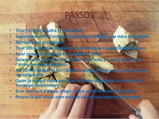 PASSOS
•
•
•
•
•
•
•
•
•
•

Tirar l'arròs i el safrà (1/2 cullera)
Seguidament fer l'orenga (bastant quantitat) i una mica de farigola
Remoure tot el conjunt.
Tirar 1litre de brou de peix o 1 litre d'aigua i la pastilla d'avecrem.
Anar remenant perquè no s'enganxi l'arròs.
Deixar bullir, quan ho faci, baixar a foc lent. En uns 15min es fa
l'arròs, però anar vigilant.
Als 15min apagar el foc i deixar reposar. Prova per comprovar que
no estigui dur.
Quan ja estigui reposant, tirar la llauna de pebrot vermell pelat.
Trossejar directament.
Si es veu curt d'aigua, afegir-, però preferiblement ja bullint.
Provar-la per veure com està de sal i deixar reposar mitgtapat.

 