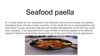 Seafood paella
IS a recipe based on rice, originating in the Valencian Community and today very popular
throughout Spain and also in other countries. In this recipe the rice is cooked together with
other foods in a pan, generally wide and with handles.The popularity of this dish has meant
that, nowadays, it has expanded with a large number of variants adapted to the different
regions of Spanish cuisine.Paella has become one of the icons of the Spanish gastronomy.
 