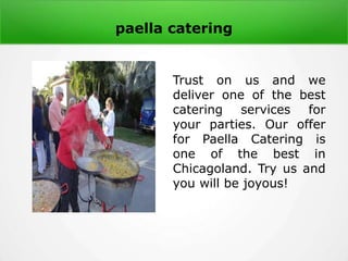 paella catering
Trust on us and we
deliver one of the best
catering services for
your parties. Our offer
for Paella Catering is
one of the best in
Chicagoland. Try us and
you will be joyous!
 