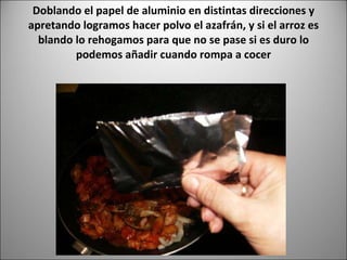 Doblando el papel de aluminio en distintas direcciones y apretando logramos hacer polvo el azafrán, y si el arroz es blando lo rehogamos para que no se pase si es duro lo podemos añadir cuando rompa a cocer 