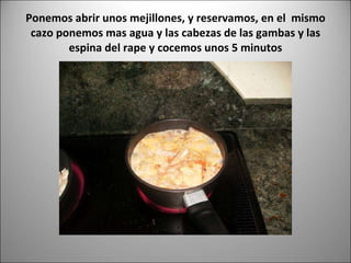 Ponemos abrir unos mejillones, y reservamos, en el  mismo cazo ponemos mas agua y las cabezas de las gambas y las espina del rape y cocemos unos 5 minutos 