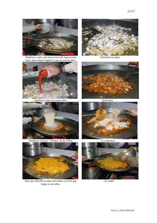 13/17
PAELLA_PESCADO.DOC
Añadimos sepia, que hemos hervido ligeramente
antes, para mayor rapidez y que no sea tan dura.
Sofreímos la sepia.
Añadimos salsa de tomate frito. Sofreímos.
Añadimos el arroz, “bomba” de Sa Pobla. Lo sofreímos.
Para que absorba el sabor del sofrito y evitar que
luego se nos abra.
¡El caldo!
 