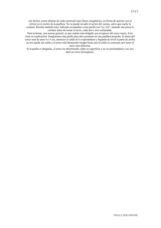 17/17
PAELLA_PESCADO.DOC
son fáciles, trazar delante de cada comensal unas líneas imaginarias, en forma de quesito con el
vértice en el centro de la paellera. No se puede invadir el sector del vecino, salvo que suelte la
cuchara. Resulta también muy indicado acompañar a esta paella con “ai i oli”, untando una pizca la
cuchara antes de tomar el arroz, cada dos o tres cucharadas.
Para terminar, una norma general, es que cuánto más delgado sea el espesor del arroz mejor. Esto
tiene su explicación. Imaginemos una paella para diez personas en una paellera pequeña, la altura del
arroz será de unos 4 o 5 cm, entonces el caldo al ir evaporándose y bajando de nivel la parte de arriba
ya nos queda sin caldo y el arroz está demasiado tiempo hasta que el caldo se consume, por tanto el
arroz será diferente.
Si la paella es delgadita, el arroz ira absorbiendo caldo en superficie y no en profundidad y eso nos
dará un arroz homogéneo.
 