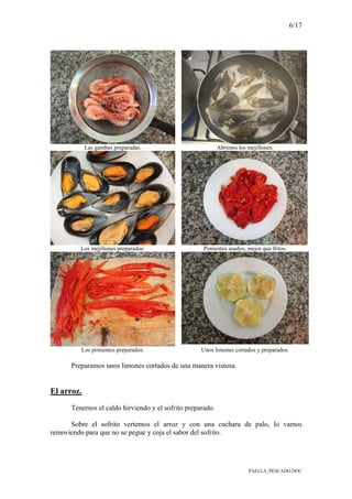 6/17
PAELLA_PESCADO.DOC
Las gambas preparadas. Abrimos los mejillones.
Los mejillones preparados. Pimientos asados, mejor que fritos.
Los pimientos preparados. Unos limones cortados y preparados.
Preparamos unos limones cortados de una manera vistosa.
El arroz.
Tenemos el caldo hirviendo y el sofrito preparado.
Sobre el sofrito vertemos el arroz y con una cuchara de palo, lo vamos
removiendo para que no se pegue y coja el sabor del sofrito.
 