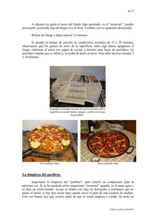 8/17
PAELLA_PESCADO.DOC
A algunos les gusta el arroz del fondo, algo quemado; es el “sucarraet”, puedes
provocarlo, poniendo algo de fuego vivo al final. Cuidado con no quemarlo demasiado.
Retirar del fuego y dejar reposar 15 minutos.
Si pasado el tiempo de cocción en condiciones normales de 15 a 20 minutos,
observamos que los granos de arroz de la superficie, están algo duros, apagamos el
fuego, cubrimos el arroz con papel de cocina y encima unas hojas de periódico, (el
periódico impide que se enfríe) y se acaba de hacer el arroz. Esto debe hacerse durante 5
ó 10 minutos.
Si pasado el tiempo normal, los granos de arroz de la
superficie no están hechos, apagar y cubrir con hojas
de periódico.
Un resultado final. Otro resultado final.
La limpieza del paellero.
Importante la limpieza del “paellero”, para tenerlo en condiciones para la
próxima vez. Si se ha quedado arroz requemado “socarraet” pegado, se le pone agua y
se deja un cierto tiempo. Luego se limpia con algo de detergente y estropajos que no
pulan el metal, si hay que rascar algo, puede servir el palo de una cuchara de madera.
Una vez limpio hay que secarlo antes de que el metal empiece a oxidar. Se pone un
 