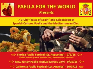 PAELLA FOR THE WORLD
Presents
A 3-City “Taste of Spain” and Celebration of
Spanish Culture, Paella and the Mediterranean Diet
Florida Paella Festival (St. Augustine) - 9/5/15
Alliance Member of the St. Augustine 450th Commemorative Celebration
New Jersey Paella Festival (Jersey City) - 9/19/15
California Paella Festival (Los Angeles) - 10/3/15
 