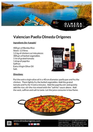 Valencian Paella Olmeda Origenes
Ingredients (for 4 people)
400 grs of Bomba Rice
Stock: 1,5 litres
1,5 kg of chicken cut into pieces
300 grs of boiled vegetables
1 tin of grated tomato
1 drop of paprika
Saffron
Extra Virgin Olive Oil
Salt.
Directions:
Put the extra virgin olive oil in a 40 cm diameter paella pan and fry the
chicken. Them lightly fry the boiled vegetables. Add the grated
tomato and fry for 4 extra minutes. Add the paprika stir and quickly
add the rice; stir the rice mixed with the “sofrito” sauce above. Add
the sock, saffron and salt to taste. Let the juice consume in low flame.
 