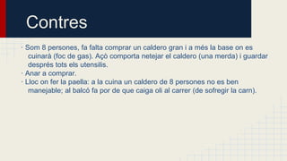 Contres
· Som 8 persones, fa falta comprar un caldero gran i a més la base on es
cuinarà (foc de gas). Açò comporta netejar el caldero (una merda) i guardar
després tots els utensilis.
· Anar a comprar.
· Lloc on fer la paella: a la cuina un caldero de 8 persones no es ben
manejable; al balcó fa por de que caiga oli al carrer (de sofregir la carn).

 
