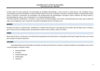 Escola Básica dos 2º e 3º Ciclos de Santo António
Plano Anual de Escola – 2014-2015
1
O Plano Anual de Escola apresenta uma diversidade de atividades desenvolvidas a nível curricular e extracurricular, que contribuem para a
concretização transversal dos objetivos e metas do Projeto Educativo de Escola. Contribuem ainda para a formação integral e a realização pessoal dos
alunos e constituem instrumentos de consolidação e de enriquecimento das aprendizagens curriculares. Visam a melhoria do sucesso escolar, a
formação global dos alunos, com o envolvimento e a co-responsabilização de todos.
Este Plano pretende complementar e enriquecer o processo de ensino/aprendizagem que facilite o desenvolvimento dos alunos, quer no plano do
saber e das competências, quer no plano da construção da identidade pessoal e formação cívica.
MISSÃO
Assegurar aos alunos os conhecimentos, competências e saberes necessários para o prosseguimento de estudos, além de educar para os valores e
para o exercício de uma cidadania plena, desenvolvendo o espírito crítico, estético, cultural e científico.
VISÃO
Numa ideia de futuro, a escola quer ser reconhecida pela qualidade do ensino que oferece, na perspetiva da formação integral dos alunos, assim como
pela inovação nas práticas educativas.
VALORES
A qualidade organizacional pressupõe um conjunto de valores que influenciam e orientam a ação dos membros da comunidade escolar. Assim,
a escola privilegia os seguintes valores:
 Responsabilidade
 Disciplina
 Empenho/Dedicação
 Solidariedade
 Tolerância
 