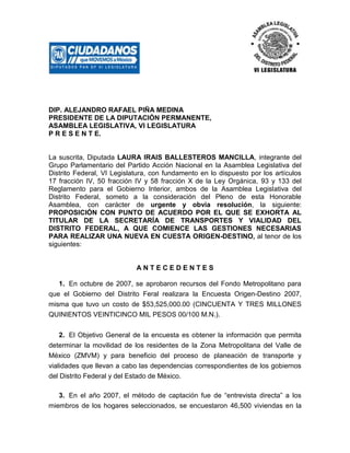 DIP. ALEJANDRO RAFAEL PIÑA MEDINA
PRESIDENTE DE LA DIPUTACIÓN PERMANENTE,
ASAMBLEA LEGISLATIVA, VI LEGISLATURA
P R E S E N T E.
La suscrita, Diputada LAURA IRAIS BALLESTEROS MANCILLA, integrante del
Grupo Parlamentario del Partido Acción Nacional en la Asamblea Legislativa del
Distrito Federal, VI Legislatura, con fundamento en lo dispuesto por los artículos
17 fracción IV, 50 fracción IV y 58 fracción X de la Ley Orgánica, 93 y 133 del
Reglamento para el Gobierno Interior, ambos de la Asamblea Legislativa del
Distrito Federal, someto a la consideración del Pleno de esta Honorable
Asamblea, con carácter de urgente y obvia resolución, la siguiente:
PROPOSICIÓN CON PUNTO DE ACUERDO POR EL QUE SE EXHORTA AL
TITULAR DE LA SECRETARÍA DE TRANSPORTES Y VIALIDAD DEL
DISTRITO FEDERAL, A QUE COMIENCE LAS GESTIONES NECESARIAS
PARA REALIZAR UNA NUEVA EN CUESTA ORIGEN-DESTINO, al tenor de los
siguientes:
A N T E C E D E N T E S
1. En octubre de 2007, se aprobaron recursos del Fondo Metropolitano para
que el Gobierno del Distrito Feral realizara la Encuesta Origen-Destino 2007,
misma que tuvo un costo de $53,525,000.00 (CINCUENTA Y TRES MILLONES
QUINIENTOS VEINTICINCO MIL PESOS 00/100 M.N.).
2. El Objetivo General de la encuesta es obtener la información que permita
determinar la movilidad de los residentes de la Zona Metropolitana del Valle de
México (ZMVM) y para beneficio del proceso de planeación de transporte y
vialidades que llevan a cabo las dependencias correspondientes de los gobiernos
del Distrito Federal y del Estado de México.
3. En el año 2007, el método de captación fue de “entrevista directa” a los
miembros de los hogares seleccionados, se encuestaron 46,500 viviendas en la
 