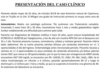 PRESENTACIÓN DEL CASO CLÍNICO
Paciente adulto mayor de 63 años, de iniciales M.V.B de sexo femenino natural de Cajamarca,
vive en Trujillo en la Urb. El Milagro con grado de instrucción primaria se ocupa como ama de
casa.
Antecedentes: Madre con patología pulmonar. Tbc pulmonar con Tratamiento completo.
Cesareada 2 veces hace 18 y 30 años, traumatismo hace 1 mes y medio golpeándose región
lumbar estableciendo una dificultad para caminar post caída.
Paciente con Diagnostico de Diabetes mellitus II hace 10 años, quien estuvo hospitalizada del
07/09/18 al 14/09/18 por hipoglucemia, y fue de alta con insulina NPH 6UI con el desayuno con
2h y 1 día. Paciente presenta nauseas, somnolencia, cefalea y malestar general. Paciente refería
dolor abdominal. Por la noche presenta vómitos biliosos y/o contenido alimenticio en +/- 2
oportunidades el día del ingreso. Sintomatología antes mencionada persiste. Presento náuseas y
vómitos en +/- 6 oportunidades en poca cantidad, de contenido alimenticio y/o bilioso además
toman HGT, que marca en 30 oportunidades, por lo que la traen por emergencia de HRDT donde
encuentran HGT 550 mg/dl, se encuentra con PA: 110/50, FC: 104x’, FR: 40x’, SatO2: 98%. Se le
indica insulinoterapia en infusión a 6 U/hora, pasando aproximadamente 84 Ui y luego le
disminuyen a 2 Ui/hora por 1 hora y media, ya que se suspende al encontrar una glicemia de 40.
En exámenes de laboratorio se encuentra:
 