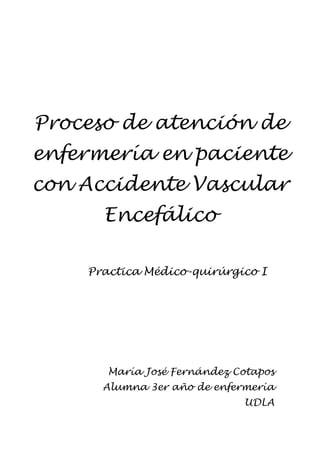 Proceso de atención de
enfermería en paciente
con Accidente Vascular
      Encefálico

    Practica Médico-quirúrgico I




       María José Fernández Cotapos
      Alumna 3er año de enfermería
                             UDLA
 