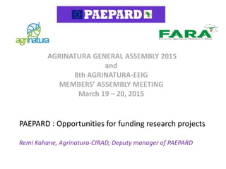 PAEPARD : Opportunities for funding research projects
Remi Kahane, Agrinatura-CIRAD, Deputy manager of PAEPARD
AGRINATURA GENERAL ASSEMBLY 2015
and
8th AGRINATURA-EEIG
MEMBERS’ ASSEMBLY MEETING
March 19 – 20, 2015
 