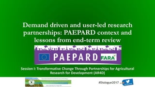 2017 FANRPAN Regional Food and Nutrition Security Policy Dialogue
Durban, South Africa 🁢🁢 15-17 August 2017
#Dialogue2017
Demand driven and user-led research
partnerships: PAEPARD context and
lessons from end-term review
Session I: Transformative Change Through Partnerships for Agricultural
Research for Development (AR4D)
 