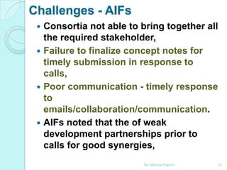 Challenges - AIFs







Consortia not able to bring together all
the required stakeholder,
Failure to finalize concept notes for
timely submission in response to
calls,
Poor communication - timely response
to
emails/collaboration/communication.
AIFs noted that the of weak
development partnerships prior to
calls for good synergies,
By Monica Kapiriri

10

 