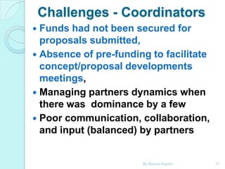 Challenges - Coordinators
Funds had not been secured for
proposals submitted,
 Absence of pre-funding to facilitate
concept/proposal developments
meetings,
 Managing partners dynamics when
there was dominance by a few
 Poor communication, collaboration,
and input (balanced) by partners


By Monica Kapiriri

11

 
