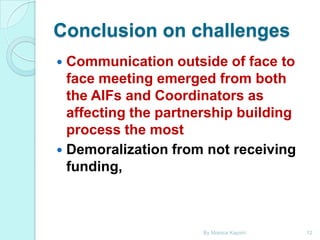 Conclusion on challenges
Communication outside of face to
face meeting emerged from both
the AIFs and Coordinators as
affecting the partnership building
process the most
 Demoralization from not receiving
funding,


By Monica Kapiriri

12

 