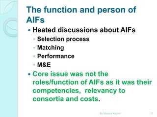 The function and person of
AIFs


Heated discussions about AIFs
◦
◦
◦
◦



Selection process
Matching
Performance
M&E

Core issue was not the
roles/function of AIFs as it was their
competencies, relevancy to
consortia and costs.
By Monica Kapiriri

13

 