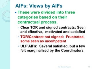 AIFs: Views by AIFs


These were divided into three
categories based on their
contractual process.
◦ Clear TOR and signed contracts: Seen
and effective, motivated and satisfied
◦ TOR/Contract not signed: Frustrated,
some seen as incompetent
◦ ULP AIFs: Several satisfied, but a few
felt marginalized by the Coordinators

By Monica Kapiriri

15

 