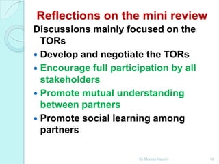 Reflections on the mini review
Discussions mainly focused on the
TORs
 Develop and negotiate the TORs
 Encourage full participation by all
stakeholders
 Promote mutual understanding
between partners
 Promote social learning among
partners
By Monica Kapiriri

16

 