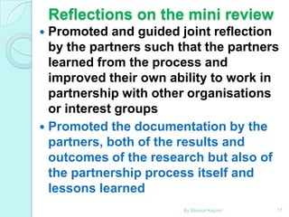 Reflections on the mini review
Promoted and guided joint reflection
by the partners such that the partners
learned from the process and
improved their own ability to work in
partnership with other organisations
or interest groups
 Promoted the documentation by the
partners, both of the results and
outcomes of the research but also of
the partnership process itself and
lessons learned


By Monica Kapiriri

17

 