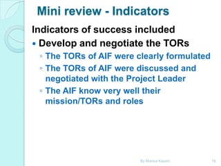 Mini review - Indicators
Indicators of success included
 Develop and negotiate the TORs
◦ The TORs of AIF were clearly formulated
◦ The TORs of AIF were discussed and
negotiated with the Project Leader
◦ The AIF know very well their
mission/TORs and roles

By Monica Kapiriri

18

 