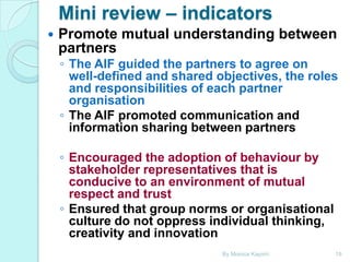 Mini review – indicators


Promote mutual understanding between
partners

◦ The AIF guided the partners to agree on
well-defined and shared objectives, the roles
and responsibilities of each partner
organisation
◦ The AIF promoted communication and
information sharing between partners
◦ Encouraged the adoption of behaviour by
stakeholder representatives that is
conducive to an environment of mutual
respect and trust
◦ Ensured that group norms or organisational
culture do not oppress individual thinking,
creativity and innovation
By Monica Kapiriri

19

 