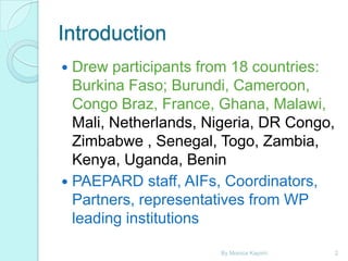 Introduction
Drew participants from 18 countries:
Burkina Faso; Burundi, Cameroon,
Congo Braz, France, Ghana, Malawi,
Mali, Netherlands, Nigeria, DR Congo,
Zimbabwe , Senegal, Togo, Zambia,
Kenya, Uganda, Benin
 PAEPARD staff, AIFs, Coordinators,
Partners, representatives from WP
leading institutions


By Monica Kapiriri

2

 
