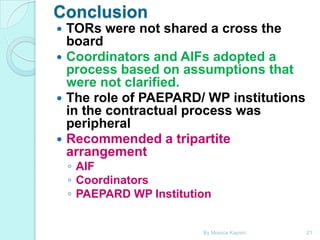 Conclusion
TORs were not shared a cross the
board
 Coordinators and AIFs adopted a
process based on assumptions that
were not clarified.
 The role of PAEPARD/ WP institutions
in the contractual process was
peripheral
 Recommended a tripartite
arrangement


◦ AIF
◦ Coordinators
◦ PAEPARD WP Institution

By Monica Kapiriri

21

 