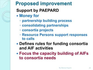 Proposed improvement
Support by PAEPARD
 Money for
◦
◦
◦
◦

partnership building process
consolidating partnerships
consortia projects
Resource Persons support responses
to calls

Defines rules for funding consortia
and AIF activities
 Focus the capacity building of AIFs
to consortia needs


By Monica Kapiriri

22

 