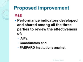 Proposed improvement
M&E


Performance indicators developed
and shared among all the three
parties to review the effectiveness
of;
◦ AIFs,
◦ Coordinators and
◦ PAEPARD institutions against

By Monica Kapiriri

23

 