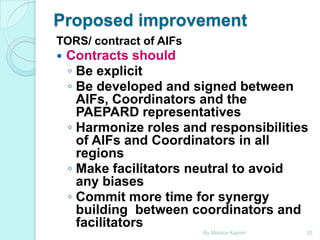 Proposed improvement
TORS/ contract of AIFs


Contracts should
◦ Be explicit
◦ Be developed and signed between
AIFs, Coordinators and the
PAEPARD representatives
◦ Harmonize roles and responsibilities
of AIFs and Coordinators in all
regions
◦ Make facilitators neutral to avoid
any biases
◦ Commit more time for synergy
building between coordinators and
facilitators
By Monica Kapiriri

25

 