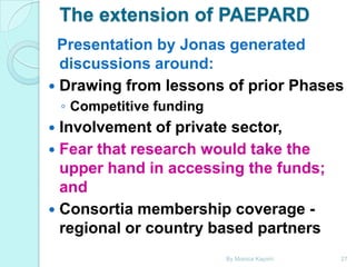 The extension of PAEPARD
Presentation by Jonas generated
discussions around:
 Drawing from lessons of prior Phases
◦ Competitive funding

Involvement of private sector,
 Fear that research would take the
upper hand in accessing the funds;
and
 Consortia membership coverage regional or country based partners


By Monica Kapiriri

27

 
