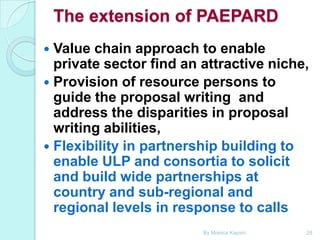 The extension of PAEPARD
Value chain approach to enable
private sector find an attractive niche,
 Provision of resource persons to
guide the proposal writing and
address the disparities in proposal
writing abilities,
 Flexibility in partnership building to
enable ULP and consortia to solicit
and build wide partnerships at
country and sub-regional and
regional levels in response to calls


By Monica Kapiriri

28

 