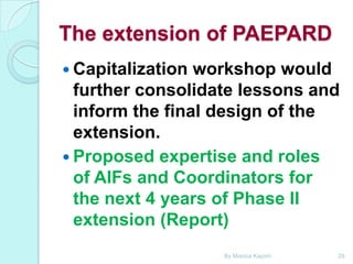 The extension of PAEPARD
 Capitalization

workshop would
further consolidate lessons and
inform the final design of the
extension.
 Proposed expertise and roles
of AIFs and Coordinators for
the next 4 years of Phase II
extension (Report)
By Monica Kapiriri

29

 