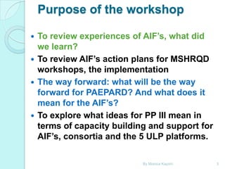 Purpose of the workshop
To review experiences of AIF’s, what did
we learn?
 To review AIF’s action plans for MSHRQD
workshops, the implementation
 The way forward: what will be the way
forward for PAEPARD? And what does it
mean for the AIF’s?
 To explore what ideas for PP III mean in
terms of capacity building and support for
AIF’s, consortia and the 5 ULP platforms.


By Monica Kapiriri

3

 