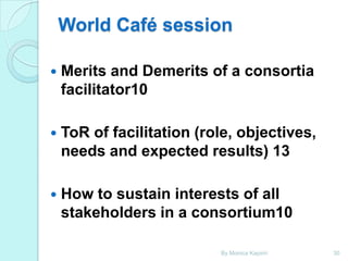 World Café session


Merits and Demerits of a consortia
facilitator10



ToR of facilitation (role, objectives,
needs and expected results) 13



How to sustain interests of all
stakeholders in a consortium10
By Monica Kapiriri

30

 