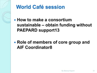 World Café session


How to make a consortium
sustainable – obtain funding without
PAEPARD support13



Role of members of core group and
AIF Coordinator8

By Monica Kapiriri

31

 