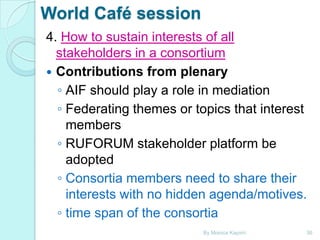 World Café session
4. How to sustain interests of all
stakeholders in a consortium
 Contributions from plenary
◦ AIF should play a role in mediation
◦ Federating themes or topics that interest
members
◦ RUFORUM stakeholder platform be
adopted
◦ Consortia members need to share their
interests with no hidden agenda/motives.
◦ time span of the consortia
By Monica Kapiriri

36

 