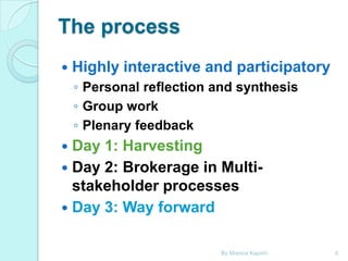 The process


Highly interactive and participatory
◦ Personal reflection and synthesis
◦ Group work
◦ Plenary feedback

Day 1: Harvesting
 Day 2: Brokerage in Multistakeholder processes
 Day 3: Way forward


By Monica Kapiriri

4

 