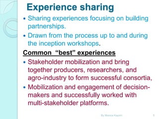 Experience sharing
Sharing experiences focusing on building
partnerships.
 Drawn from the process up to and during
the inception workshops.
Common “best” experiences
 Stakeholder mobilization and bring
together producers, researchers, and
agro-industry to form successful consortia,
 Mobilization and engagement of decisionmakers and successfully worked with
multi-stakeholder platforms.


By Monica Kapiriri

5

 