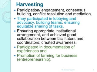 Harvesting








Participation/ engagement, consensus
building, conflict resolution and mediation.
They participated in lobbying and
advocacy, building teams, ensuring
equitable sharing of tasks,
Ensuring appropriate institutional
arrangement, and achieved good
collaboration between facilitators and
coordinators; created awareness,
Participated in documentation of
expériences and
Promotion of farming for business
(entrepreneurship).
By Monica Kapiriri

6

 