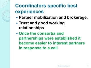 Coordinators specific best
experiences
Partner mobilization and brokerage,
 Trust and good working
relationships
 Once the consortia and
partnerships were established it
become easier to interest partners
in response to a call.


By Monica Kapiriri

8

 