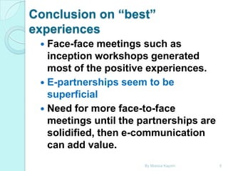 Conclusion on “best”
experiences
Face-face meetings such as
inception workshops generated
most of the positive experiences.
 E-partnerships seem to be
superficial
 Need for more face-to-face
meetings until the partnerships are
solidified, then e-communication
can add value.


By Monica Kapiriri

9

 
