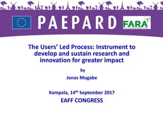The Users’ Led Process: Instrument to
develop and sustain research and
innovation for greater impact
by
Jonas Mugabe
Kampala, 14th September 2017
EAFF CONGRESS
 