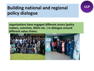 organizations have engaged different actors (policy
makers, scientists, NGOs etc. ) in dialogue around
different value chains.
ULPBuilding national and regional
policy dialogue
 